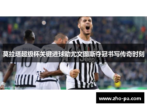 莫拉塔超级杯关键进球助尤文图斯夺冠书写传奇时刻