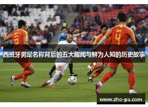 西班牙男足名称背后的五大趣闻与鲜为人知的历史故事