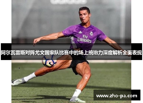 阿尔瓦雷斯对阵尤文国家队比赛中的场上统治力深度解析全面表现