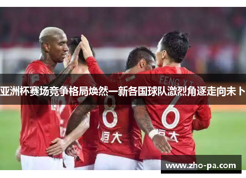 亚洲杯赛场竞争格局焕然一新各国球队激烈角逐走向未卜