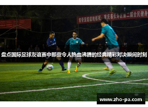 盘点国际足球友谊赛中那些令人热血沸腾的经典精彩对决瞬间时刻
